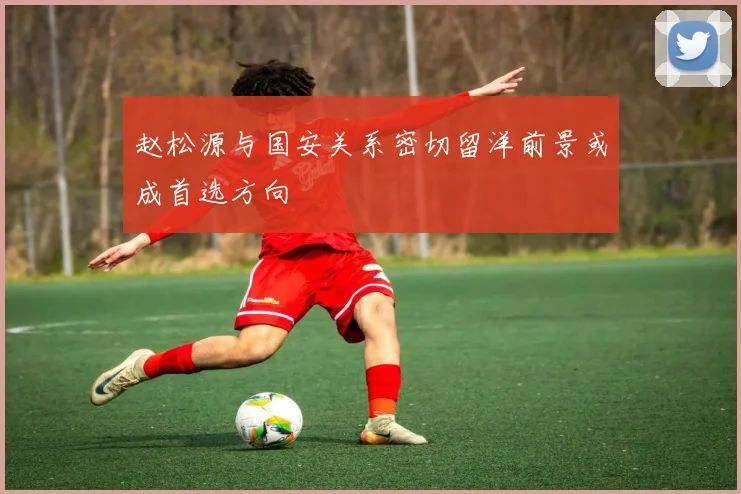 赵松源与国安关系密切留洋前景或成首选方向